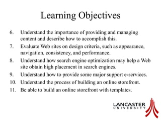 Learning Objectives
6. Understand the importance of providing and managing
content and describe how to accomplish this.
7. Evaluate Web sites on design criteria, such as appearance,
navigation, consistency, and performance.
8. Understand how search engine optimization may help a Web
site obtain high placement in search engines.
9. Understand how to provide some major support e-services.
10. Understand the process of building an online storefront.
11. Be able to build an online storefront with templates.
 