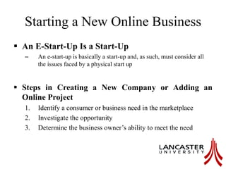 Starting a New Online Business
 An E-Start-Up Is a Start-Up
– An e-start-up is basically a start-up and, as such, must consider all
the issues faced by a physical start up
 Steps in Creating a New Company or Adding an
Online Project
1. Identify a consumer or business need in the marketplace
2. Investigate the opportunity
3. Determine the business owner’s ability to meet the need
 