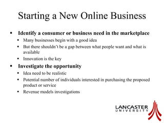 Starting a New Online Business
 Identify a consumer or business need in the marketplace
 Many businesses begin with a good idea
 But there shouldn’t be a gap between what people want and what is
available
 Innovation is the key
 Investigate the opportunity
 Idea need to be realistic
 Potential number of individuals interested in purchasing the proposed
product or service
 Revenue models investigations
 