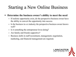Starting a New Online Business
 Determine the business owner’s ability to meet the need
– If realistic opportunity exist, do the perspective business owner have
the ability to convert the opportunity into success
– Is the business in a n industry the perspective business owner knows
well?
– Is it something the entrepreneur loves doing?
– Are family and friends supportive?
– Business skills in staff recruitment, management, negotiation,
marketing, and financial management are required.
 