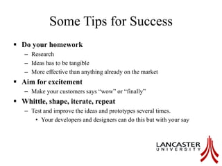 Some Tips for Success
 Do your homework
– Research
– Ideas has to be tangible
– More effective than anything already on the market
 Aim for excitement
– Make your customers says “wow” or “finally”
 Whittle, shape, iterate, repeat
– Test and improve the ideas and prototypes several times.
• Your developers and designers can do this but with your say
 