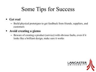 Some Tips for Success
 Get real
– Build physical prototypes to get feedback from friends, suppliers, and
customers
 Avoid creating a gizmo
– Beware of creating a product (service) with obvious faults, even if it
looks like a brilliant design, make sure it works
 