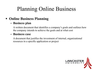 Planning Online Business
 Online Business Planning
– Business plan
A written document that identifies a company’s goals and outlines how
the company intends to achieve the goals and at what cost
– Business case
A document that justifies the investment of internal, organizational
resources in a specific application or project
 