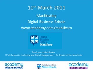 10 th  March 2011 Manifesting Digital Business Britain www.ecademy.com/manifesto Thank you to Bob Barker  VP of Corporate marketing and Digital Engagement – Co-Creator of the Manifesto  