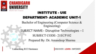 DISCOVER . LEARN . EMPOWER
Launching EC2 Instance
1
INSTITUTE - UIE
DEPARTMENT- ACADEMIC UNIT-1
Bachelor of Engineering (Computer Science &
Engineering)
SUBJECT NAME:- Disruptive Technologies – I
SUBJECT CODE- 21ECP102
Prepared By: Dr. Amandeep Sharma
 