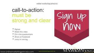 • Signup
• Watch this video
• Fill in the questionnaire
• Share on Facebook
• Jump on one leg….
call-to-action:
must be
strong and clear
w ww.onlinemarketingprincess.com
www.onlinemarketingprincess.com
 