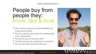 • No-on wants to signup for some newsletter only
to get crummy emails
• No-one is going to pay money for something they
know nothing about
• Do they like you and what you offer?
• Can they see you are a real person or business?
• Do you have other people that like you?
People buy from
people they:
know, like & trust
w ww.onlinemarketingprincess.com
www.onlinemarketingprincess.com
 