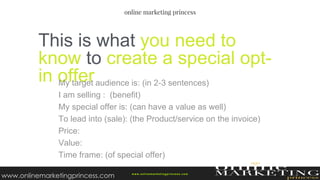 This is what you need to
know to create a special opt-
in offerMy target audience is: (in 2-3 sentences)
I am selling : (benefit)
My special offer is: (can have a value as well)
To lead into (sale): (the Product/service on the invoice)
Price:
Value:
Time frame: (of special offer)
w ww.onlinemarketingprincess.com
www.onlinemarketingprincess.com
 