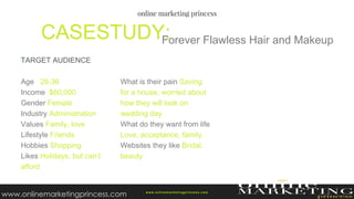 Forever Flawless Hair and MakeupCASESTUDY:
w ww.onlinemarketingprincess.com
Age 28-36
Income $60,000
Gender Female
Industry Administration
Values Family, love
Lifestyle Friends
Hobbies Shopping
Likes Holidays, but can’t
afford
What is their pain Saving
for a house, worried about
how they will look on
wedding day
What do they want from life
Love, acceptance, family
Websites they like Bridal,
beauty
TARGET AUDIENCE
www.onlinemarketingprincess.com
 