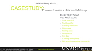 Forever Flawless Hair and MakeupCASESTUDY:
w ww.onlinemarketingprincess.com
Look beautiful
Feel beautiful
Creating memories
Happiness
Feeling sexy
Acceptance
Fun day
Calming atmosphere
Not receiving negative comments
BENEFITS OF WHAT
YOU ARE SELLING
www.onlinemarketingprincess.com
 