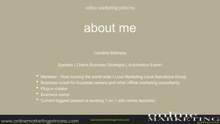 about me
Caroline Balinska
Speaker | Online Business Strategist | Automation Expert
• Marketer - Now running the world wide I Love Marketing Local Barcelona Group
• Business coach for business owners and other offline marketing consultants
• Plug-in creator
• Business owner
• Current biggest passion is working 1-on-1 with online launches
w ww.onlinemarketingprincess.com
www.onlinemarketingprincess.com
 