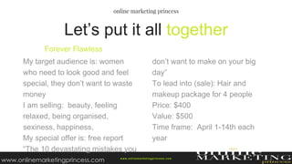 Let’s put it all together
Forever Flawless
My target audience is: women
who need to look good and feel
special, they don’t want to waste
money
I am selling: beauty, feeling
relaxed, being organised,
sexiness, happiness,
My special offer is: free report
“The 10 devastating mistakes you
don’t want to make on your big
day”
To lead into (sale): Hair and
makeup package for 4 people
Price: $400
Value: $500
Time frame: April 1-14th each
year
w ww.onlinemarketingprincess.com
www.onlinemarketingprincess.com
 