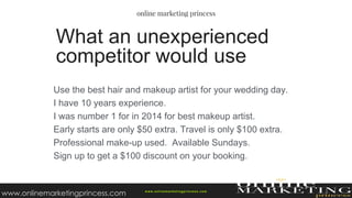 Use the best hair and makeup artist for your wedding day.
I have 10 years experience.
I was number 1 for in 2014 for best makeup artist.
Early starts are only $50 extra. Travel is only $100 extra.
Professional make-up used. Available Sundays.
Sign up to get a $100 discount on your booking.
What an unexperienced
competitor would use
w ww.onlinemarketingprincess.com
www.onlinemarketingprincess.com
 