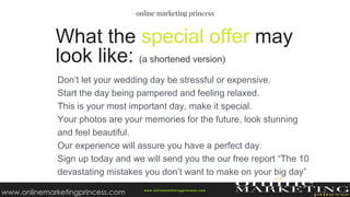 Don’t let your wedding day be stressful or expensive.
Start the day being pampered and feeling relaxed.
This is your most important day, make it special.
Your photos are your memories for the future, look stunning
and feel beautiful.
Our experience will assure you have a perfect day.
Sign up today and we will send you the our free report “The 10
devastating mistakes you don’t want to make on your big day”
What the special offer may
look like: (a shortened version)
w ww.onlinemarketingprincess.com
www.onlinemarketingprincess.com
 