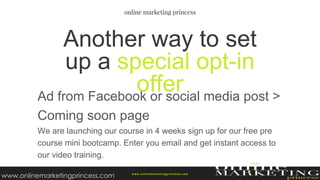 Ad from Facebook or social media post >
Coming soon page
We are launching our course in 4 weeks sign up for our free pre
course mini bootcamp. Enter you email and get instant access to
our video training.
Another way to set
up a special opt-in
offer
w ww.onlinemarketingprincess.com
www.onlinemarketingprincess.com
 