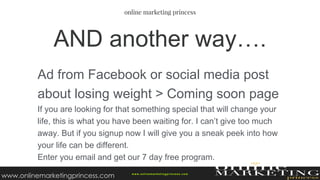 Ad from Facebook or social media post
about losing weight > Coming soon page
If you are looking for that something special that will change your
life, this is what you have been waiting for. I can’t give too much
away. But if you signup now I will give you a sneak peek into how
your life can be different.
Enter you email and get our 7 day free program.
AND another way….
w ww.onlinemarketingprincess.com
www.onlinemarketingprincess.com
 