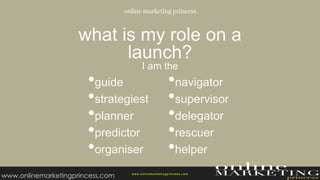 what is my role on a
launch?
I am the
w ww.onlinemarketingprincess.com
•guide
•strategiest
•planner
•predictor
•organiser
•navigator
•supervisor
•delegator
•rescuer
•helper
www.onlinemarketingprincess.com
 
