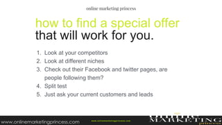 1. Look at your competitors
2. Look at different niches
3. Check out their Facebook and twitter pages, are
people following them?
4. Split test
5. Just ask your current customers and leads
how to find a special offer
that will work for you.
w ww.onlinemarketingprincess.com
www.onlinemarketingprincess.com
 