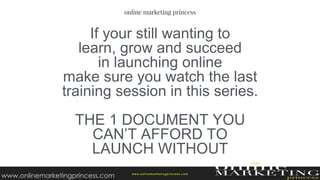 If your still wanting to
learn, grow and succeed
in launching online
make sure you watch the last
training session in this series.
THE 1 DOCUMENT YOU
CAN’T AFFORD TO
LAUNCH WITHOUT
w ww.onlinemarketingprincess.com
www.onlinemarketingprincess.com
 