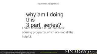 I have noticed a lot of “coaches”
offering programs which are not all that
helpful.
why am I doing
this
3 part series?
w ww.onlinemarketingprincess.com
www.onlinemarketingprincess.com
 