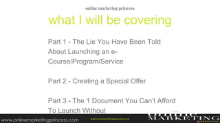 Part 1 - The Lie You Have Been Told
About Launching an e-
Course/Program/Service
Part 2 - Creating a Special Offer
Part 3 - The 1 Document You Can’t Afford
To Launch Without
what I will be covering
w ww.onlinemarketingprincess.com
www.onlinemarketingprincess.com
 