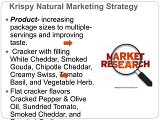 Krispy Natural Marketing Strategy
 Product- increasing
package sizes to multiple-
servings and improving
taste.
 Cracker with filling
White Cheddar, Smoked
Gouda, Chipotle Cheddar,
Creamy Swiss, Tomato
Basil, and Vegetable Herb.
 Flat cracker flavors
Cracked Pepper & Olive
Oil, Sundried Tomato,
Smoked Cheddar, and
 