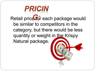 Retail price for each package would
be similar to competitors in the
category, but there would be less
quantity or weight in the Krispy
Natural package.
 