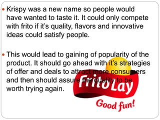  Krispy was a new name so people would
have wanted to taste it. It could only compete
with frito if it’s quality, flavors and innovative
ideas could satisfy people.
 This would lead to gaining of popularity of the
product. It should go ahead with it’s strategies
of offer and deals to attract more consumers
and then should assure the quality to be
worth trying again.
 