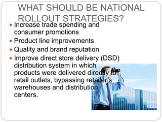WHAT SHOULD BE NATIONAL
ROLLOUT STRATEGIES?
 Increase trade spending and
consumer promotions
 Product line improvements
 Quality and brand reputation
 Improve direct store delivery (DSD)
distribution system in which
products were delivered directly to
retail outlets, bypassing retailer’s
warehouses and distribution
centers.
 