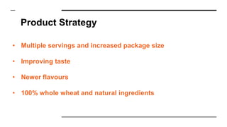 Product Strategy
• Multiple servings and increased package size
• Improving taste
• Newer flavours
• 100% whole wheat and natural ingredients
 