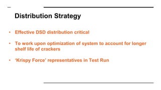 Distribution Strategy
• Effective DSD distribution critical
• To work upon optimization of system to account for longer
shelf life of crackers
• ‘Krispy Force’ representatives in Test Run
 