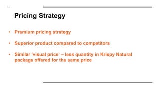 Pricing Strategy
• Premium pricing strategy
• Superior product compared to competitors
• Similar ‘visual price’ – less quantity in Krispy Natural
package offered for the same price
 
