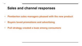Sales and channel responses
• Pemberton sales managers pleased with the new product
• Buyers loved promotions and advertising
• Pull strategy created a buzz among consumers
 