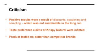 Criticism
• Positive results were a result of discounts, couponing and
sampling - which was not sustainable in the long run
• Taste preference claims of Krispy Natural were inflated
• Product tasted no better than competitor brands
 