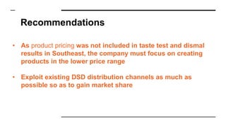 Recommendations
• As product pricing was not included in taste test and dismal
results in Southeast, the company must focus on creating
products in the lower price range
• Exploit existing DSD distribution channels as much as
possible so as to gain market share
 