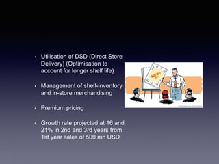 • Utilisation of DSD (Direct Store
Delivery) (Optimisation to
account for longer shelf life)
• Management of shelf-inventory
and in-store merchandising
• Premium pricing
• Growth rate projected at 16 and
21% in 2nd and 3rd years from
1st year sales of 500 mn USD
 