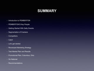 SUMMARY
• Introduction to PEMBERTON
• PEMBERTON’S Key People
• Getting Started With Salty Snacks
• Segmentation of Crackers
• Competitors
• Catch
• Let’s get started
• Revamped Marketing Strategy
• Test Market Plan and Results
• Promotional Plan; Columbus, Ohio
• Go National
• Recommendations
 