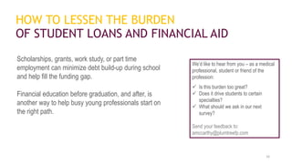 HOW TO LESSEN THE BURDEN
OF STUDENT LOANS AND FINANCIAL AID
Scholarships, grants, work study, or part time
employment can minimize debt build-up during school
and help fill the funding gap.
Financial education before graduation, and after, is
another way to help busy young professionals start on
the right path.
16
We’d like to hear from you – as a medical
professional, student or friend of the
profession:
 Is this burden too great?
 Does it drive students to certain
specialties?
 What should we ask in our next
survey?
Send your feedback to:
amccarthy@plumtreefp.com
 