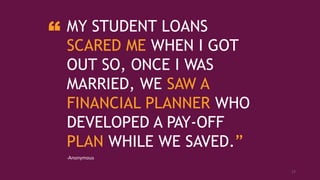 MY STUDENT LOANS
SCARED ME WHEN I GOT
OUT SO, ONCE I WAS
MARRIED, WE SAW A
FINANCIAL PLANNER WHO
DEVELOPED A PAY-OFF
PLAN WHILE WE SAVED.”
-Anonymous
“
17
 