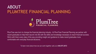 ABOUT
PLUMTREE FINANCIAL PLANNING
PlumTree was born to change the financial planning industry. At PlumTree Financial Planning we partner with
recent graduates to help them launch into life with the skills and knowledge necessary to reach financial success.
We're with them every step of the way providing insight and guidance to make recent graduates more
comfortable with everyday financial decisions.
To learn more about how we can work together call us at 484.875.3072
18
 