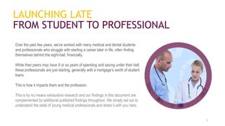 LAUNCHING LATE
FROM STUDENT TO PROFESSIONAL
Over the past few years, we’ve worked with many medical and dental students
and professionals who struggle with starting a career later in life, often finding
themselves behind the eight-ball, financially.
While their peers may have 8 or so years of spending and saving under their belt,
these professionals are just starting, generally with a mortgage’s worth of student
loans.
This is how it impacts them and the profession.
This is by no means exhaustive research and our findings in this document are
complemented by additional published findings throughout. We simply set out to
understand the state of young medical professionals and share it with you here.
2
 