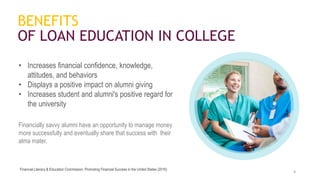 • Increases financial confidence, knowledge,
attitudes, and behaviors
• Displays a positive impact on alumni giving
• Increases student and alumni's positive regard for
the university
Financially savvy alumni have an opportunity to manage money
more successfully and eventually share that success with their
alma mater.
8
BENEFITS
OF LOAN EDUCATION IN COLLEGE
Financial Literacy & Education Commission, Promoting Financial Success in the United States (2016)
 