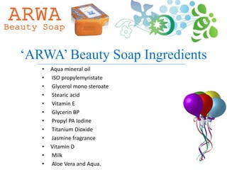„ARWA‟ Beauty Soap Ingredients
   •   Aqua mineral oil
   •   ISO propylemyristate
   •   Glycerol mono steroate
   •   Stearic acid
   •   Vitamin E
   •   Glycerin BP
   •   Propyl PA Iodine
   •   Titanium Dioxide
   •   Jasmine fragrance
   •   Vitamin D
   •   Milk
   •   Aloe Vera and Aqua.
 