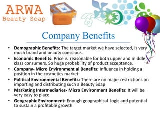 Company Benefits
• Demographic Benefits: The target market we have selected, is very
  much brand and beauty conscious.
• Economic Benefits: Price is reasonable for both upper and middle
  class consumers. So huge probability of product acceptance.
• Company- Micro Environment al Benefits: Influence in holding a
  position in the cosmetics market.
• Political Environmental Benefits: There are no major restrictions on
  importing and distributing such a Beauty Soap
• Marketing Intermediaries- Micro Environment Benefits: It will be
  very easy to place
• Geographic Environment: Enough geographical logic and potential
  to sustain a profitable growth
 