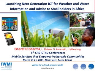 Launching Next Generation ICT for Weather and Water
   Information and Advice to Smallholders in Africa




    Bharat R Sharma, L. Rebelo, G. Amarnath, I. Miltenburg
                 5th CRS ICT4D Conference:
   Mobile Services that Empower Vulnerable Communities
           March 19-21, 2013; Alisa Hotel, Accra, Ghana
                   Water for a food-secure world
                           www.iwmi.org
 