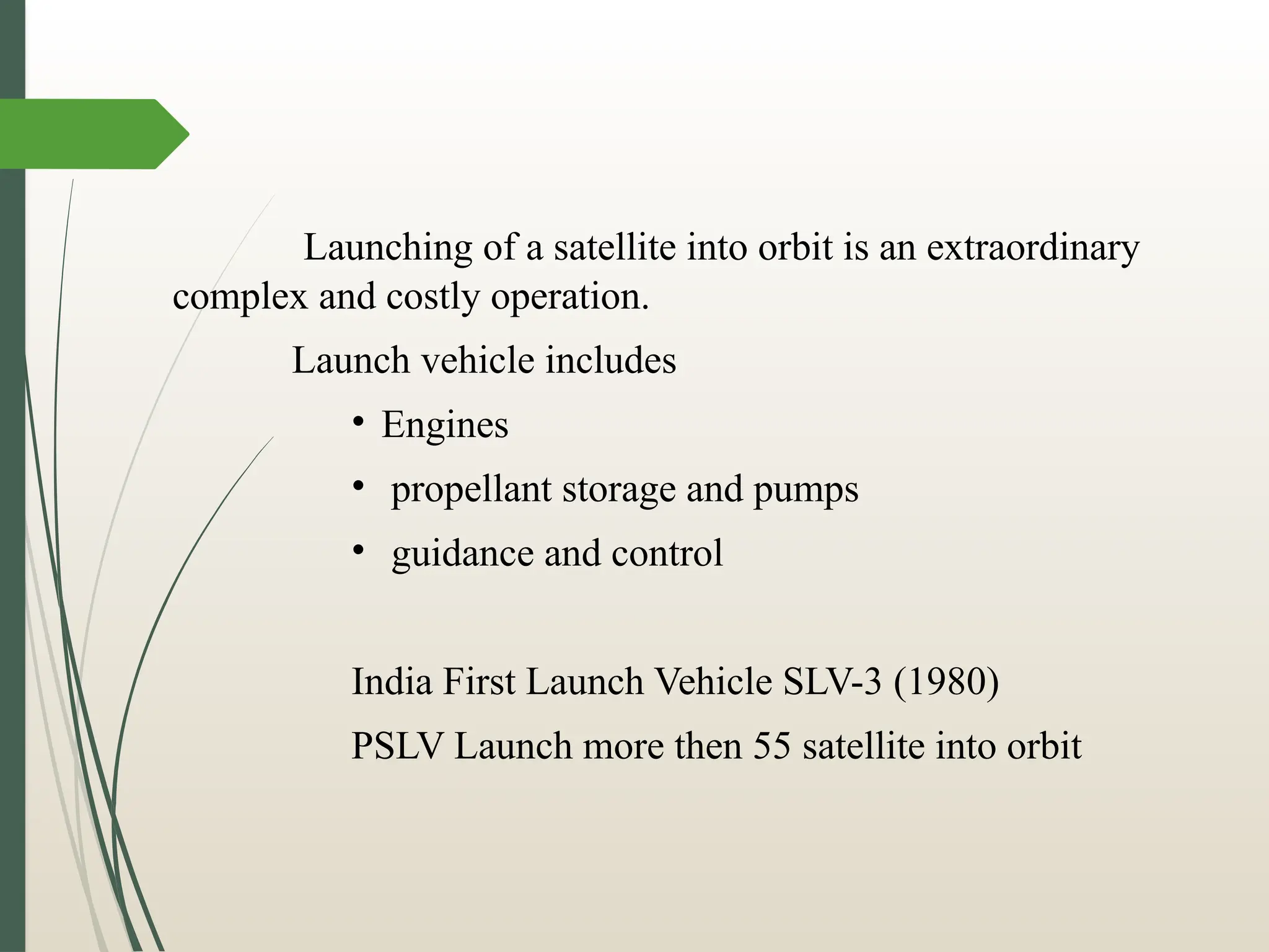 Launching of a satellite into orbit is an extraordinary
complex and costly operation.
Launch vehicle includes
• Engines
• propellant storage and pumps
• guidance and control
India First Launch Vehicle SLV-3 (1980)
PSLV Launch more then 55 satellite into orbit
 