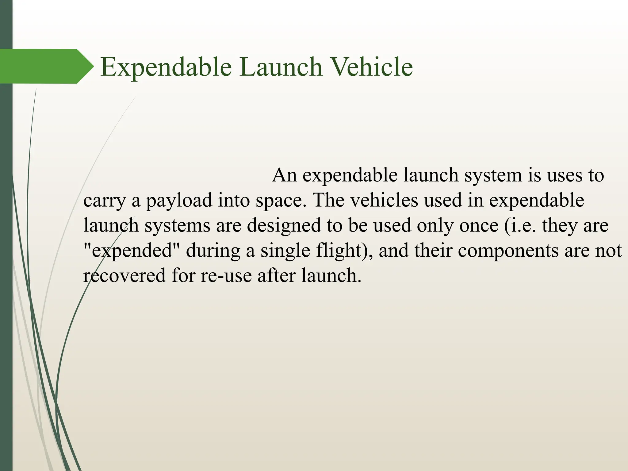 Expendable Launch Vehicle
An expendable launch system is uses to
carry a payload into space. The vehicles used in expendable
launch systems are designed to be used only once (i.e. they are
"expended" during a single flight), and their components are not
recovered for re-use after launch.
 