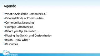 Agenda
• What is Salesforce Communities?
• Different Kinds of Communities
• Communities Licensing
• Example Communities
• Before you flip the switch…
• Flipping the Switch and Customization
• It’s on…Now what?
• Resources
 