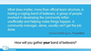 What does matter, more than official team structure, is
having a ragtag band of believers. A group of people
involved in developing the community (often
unofficially) and helping make things happen. A
community manager, alone, usually can't get the job
done.
- Richard Millington, FeverBee
How will you gather your band of believers?
 