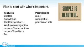 Plan to start with what’s important.
Features
Chatter
Knowledge
Chatter Questions
Work.com recognition
custom Chatter actions
custom Visualforce
Etc.
Permissions
roles
user profiles
permission sets
 